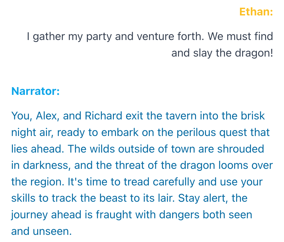 An example interaction. Ethan: I gather my party and venture forth. We must find and slay the dragon! Narrator: You, Alex, and Richard exit the tavern into the brisk night air, ready to embark on the perilous quest that lies ahead. The wilds outside of town are shrouded in darkness, and the threat of the dragon looms over the region. It's time to tread carefully and use your skills to track the beast to its lair. Stay alert, the journey ahead is fraught with dangers both seen and unseen.