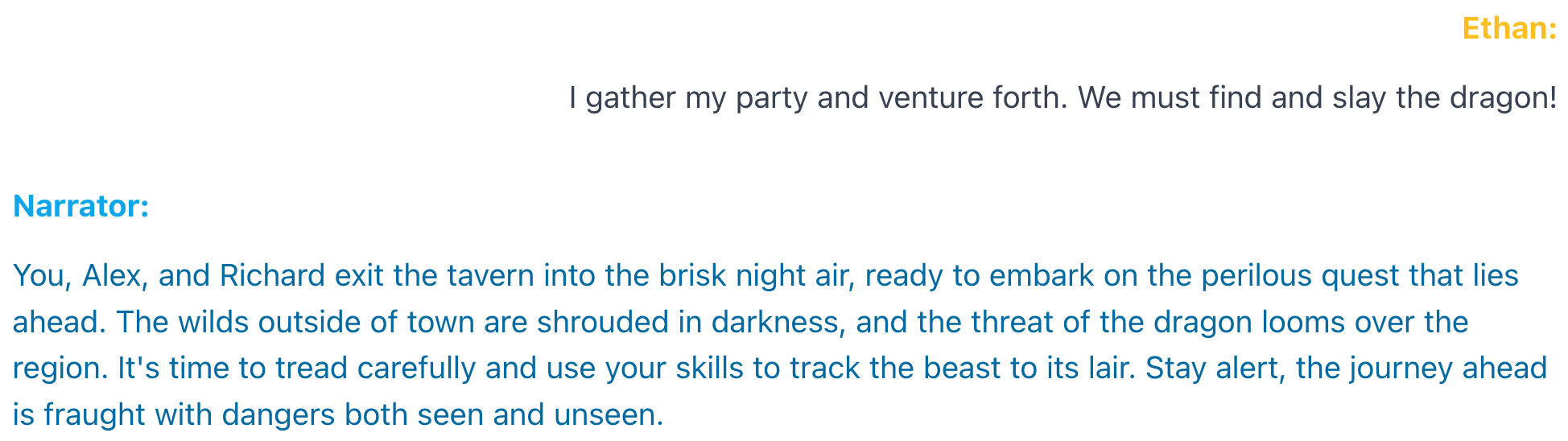 An example interaction. Ethan: I gather my party and venture forth. We must find and slay the dragon! Narrator: You, Alex, and Richard exit the tavern into the brisk night air, ready to embark on the perilous quest that lies ahead. The wilds outside of town are shrouded in darkness, and the threat of the dragon looms over the region. It's time to tread carefully and use your skills to track the beast to its lair. Stay alert, the journey ahead is fraught with dangers both seen and unseen.