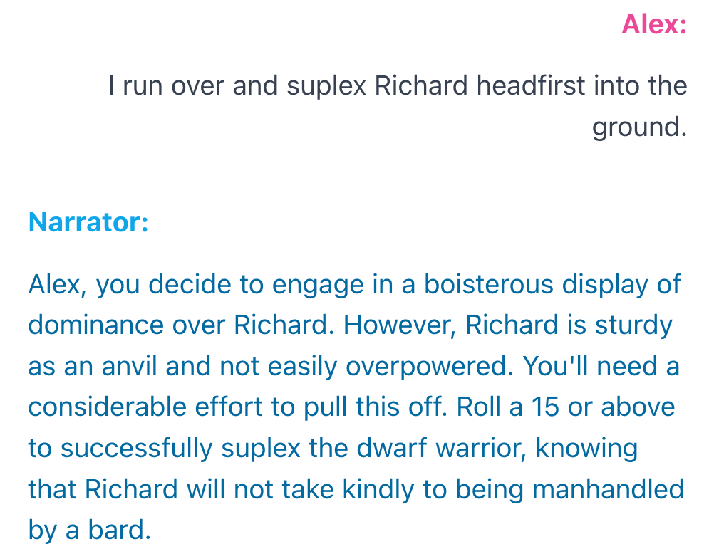 An example interaction. Alex: I run over and suplex Richard headfirst into the ground. Narrator: Alex, you decide to engage in a boisterous display of dominance over Richard. However, Richard is sturdy as an anvil and not easily overpowered. You'll need a considerable effort to pull this off. Roll a 15 or above to successfully suplex the dwarf warrior, knowing that Richard will not take kindly to being manhandled by a bard.