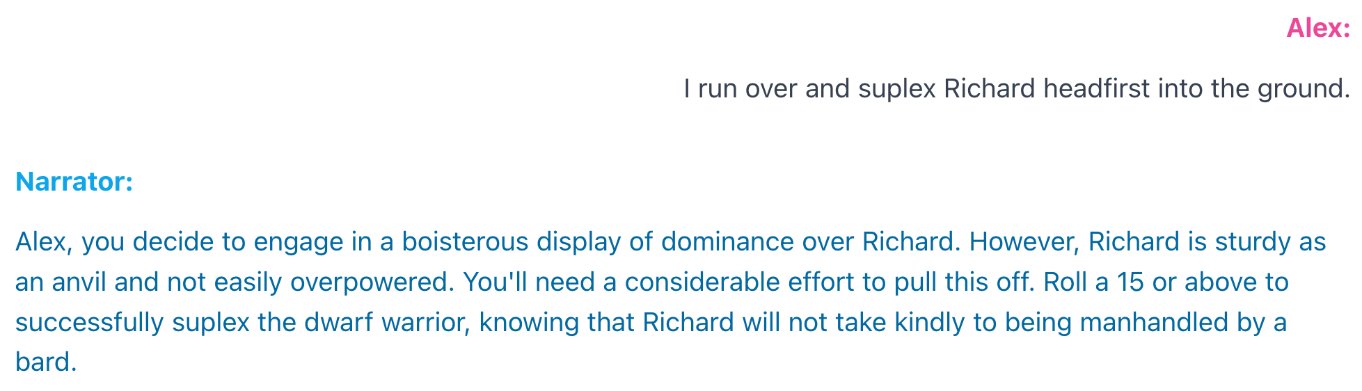 An example interaction. Alex: I run over and suplex Richard headfirst into the ground. Narrator: Alex, you decide to engage in a boisterous display of dominance over Richard. However, Richard is sturdy as an anvil and not easily overpowered. You'll need a considerable effort to pull this off. Roll a 15 or above to successfully suplex the dwarf warrior, knowing that Richard will not take kindly to being manhandled by a bard.