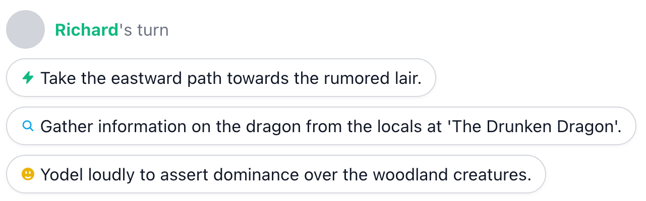 Example quick replies. 1. Take the eastward path towards the rumored lair. 2. Gather information on the dragon from the locals at 'The Drunken Dragon'. 3. Yodel loudly to assert dominance over the woodland creatures.